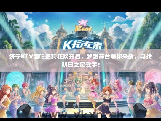 济宁KTV酒吧招聘狂欢开启，梦想舞台等你来战，寻找明日之星歌手！