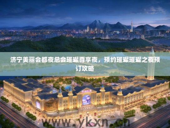 济宁美丽会都夜总会璀璨尊享夜，预约璀璨璀璨之夜预订攻略